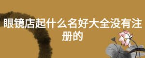 眼鏡店起什么名好大全沒有注冊的