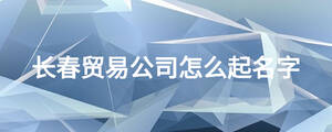 長(zhǎng)春貿(mào)易公司怎么起名字