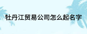 牡丹江貿(mào)易公司怎么起名字