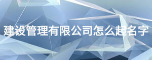 建設(shè)管理有限公司怎么起名字