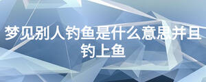 夢(mèng)見別人釣魚是什么意思并且釣上魚